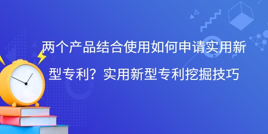 兩個產品結合使用如何申請實用新型專利？實用新型專利挖掘技巧